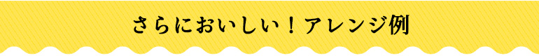 さらにおいしい！アレンジ例