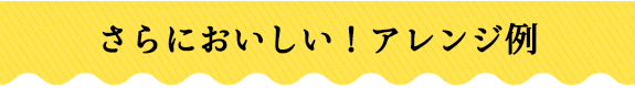さらにおいしい！アレンジ例